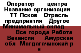 Оператор Call-центра › Название организации ­ ТТ-Псков › Отрасль предприятия ­ Другое › Минимальный оклад ­ 17 000 - Все города Работа » Вакансии   . Амурская обл.,Магдагачинский р-н